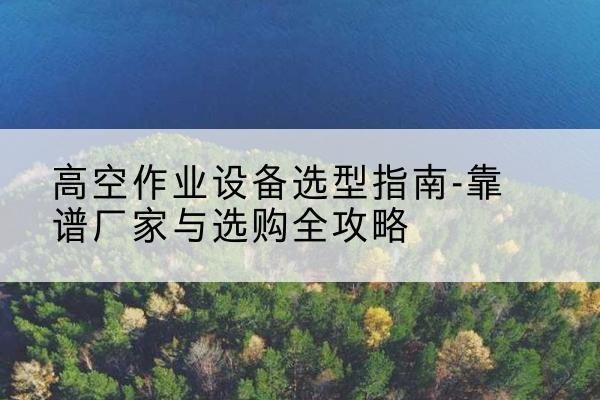 蓬江升降车厂家-高空作业设备选型指南-靠谱厂家与选购全攻略