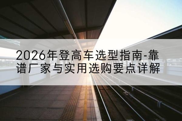 蓬江登高车厂家推荐-2026年登高车选型指南-靠谱厂家与实用选购要点详解