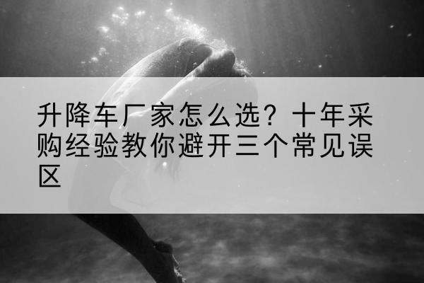 蓬江升降车厂家-怎么选？十年采购经验教你避开三个常见误区