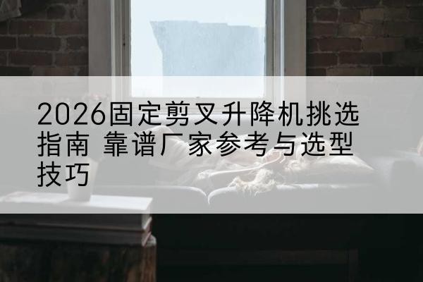 蓬江固定剪叉升降机厂家推荐-2026固定剪叉升降机挑选指南 靠谱厂家参考与选型技巧