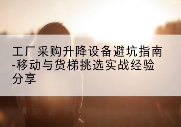 蓬江移动式升降机怎么选-工厂采购升降设备避坑指南-移动与货梯挑选实战经验分享