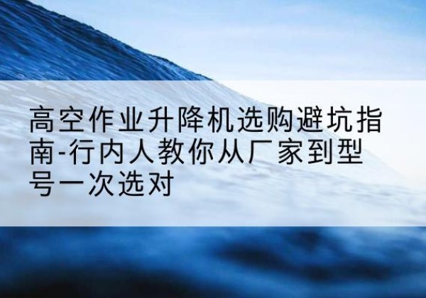 蓬江升降平台厂家-高空作业升降机选购避坑指南-行内人教你从厂家到型号一次选对
