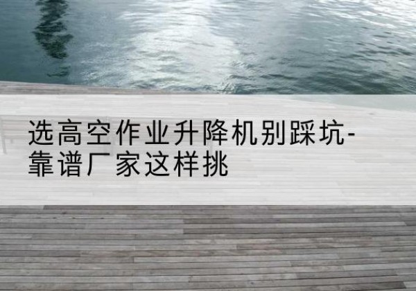 蓬江剪叉式升降机厂家-选高空作业升降机别踩坑-靠谱厂家这样挑