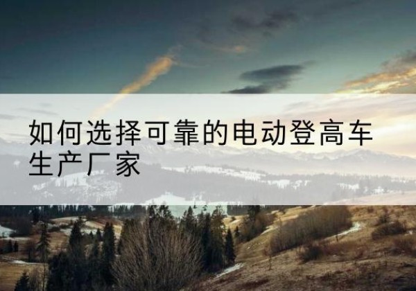 蓬江电动登高车厂家-如何选择可靠的电动登高车生产厂家