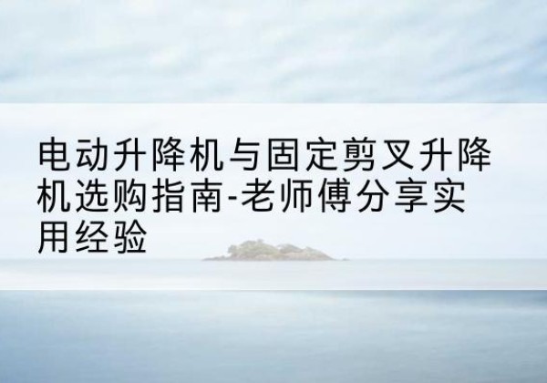 蓬江电动升降机怎么选-电动升降机与固定剪叉升降机选购指南-老师傅分享实用经验