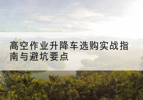 蓬江升降车怎么选-高空作业升降车选购实战指南与避坑要点