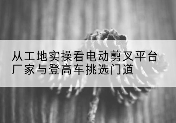蓬江电动剪叉升降平台厂家-从工地实操看电动剪叉平台厂家与登高车挑选门道