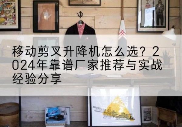 蓬江升降平台厂家推荐-移动剪叉升降机怎么选？2024年靠谱厂家推荐与实战经验分享