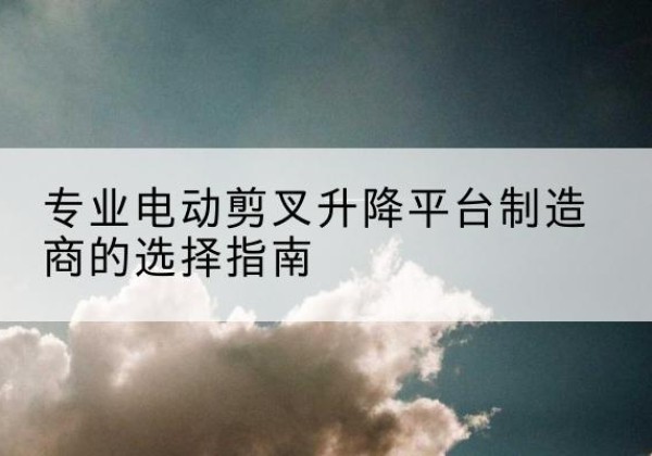 蓬江电动剪叉升降平台厂家-专业电动剪叉升降平台制造商的选择指南