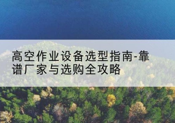 蓬江升降车厂家-高空作业设备选型指南-靠谱厂家与选购全攻略